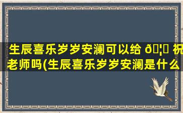 生辰喜乐岁岁安澜可以给 🦆 祝老师吗(生辰喜乐岁岁安澜是什么意思)